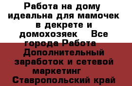  Работа на дому (идеальна для мамочек в декрете и домохозяек) - Все города Работа » Дополнительный заработок и сетевой маркетинг   . Ставропольский край